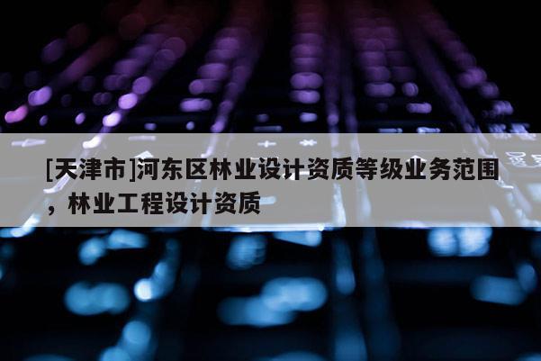 [天津市]河东区林业设计资质等级业务范围，林业工程设计资质