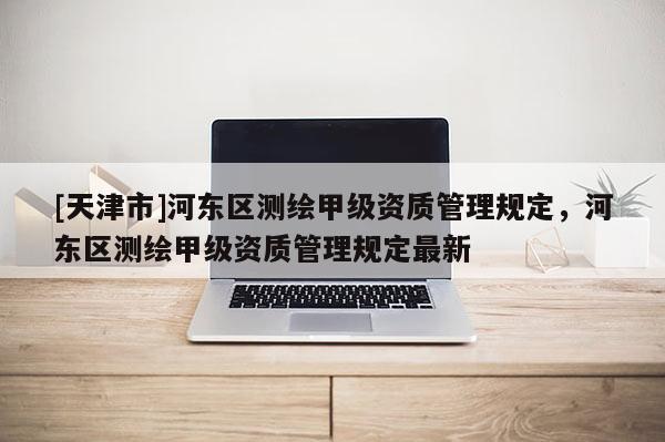 [天津市]河东区测绘甲级资质管理规定，河东区测绘甲级资质管理规定最新
