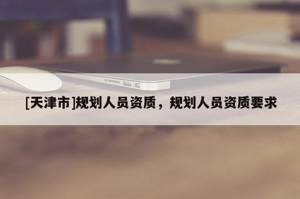 [天津市]规划人员资质，规划人员资质要求