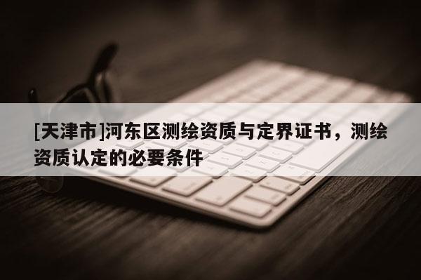 [天津市]河东区测绘资质与定界证书，测绘资质认定的必要条件