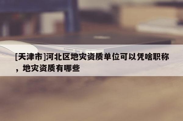 [天津市]河北区地灾资质单位可以凭啥职称，地灾资质有哪些