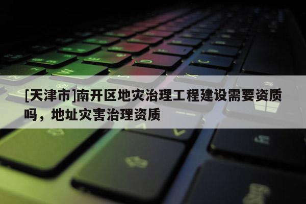 [天津市]南开区地灾治理工程建设需要资质吗，地址灾害治理资质