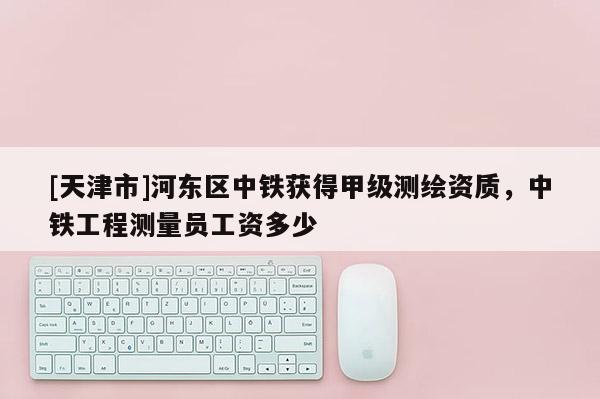 [天津市]河东区中铁获得甲级测绘资质，中铁工程测量员工资多少