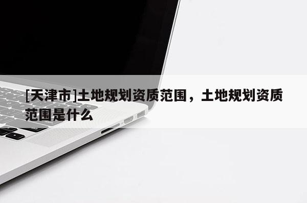 [天津市]土地规划资质范围，土地规划资质范围是什么