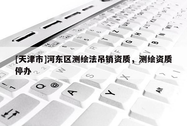 [天津市]河东区测绘法吊销资质，测绘资质停办