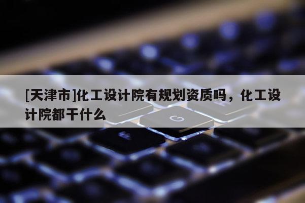 [天津市]化工设计院有规划资质吗，化工设计院都干什么