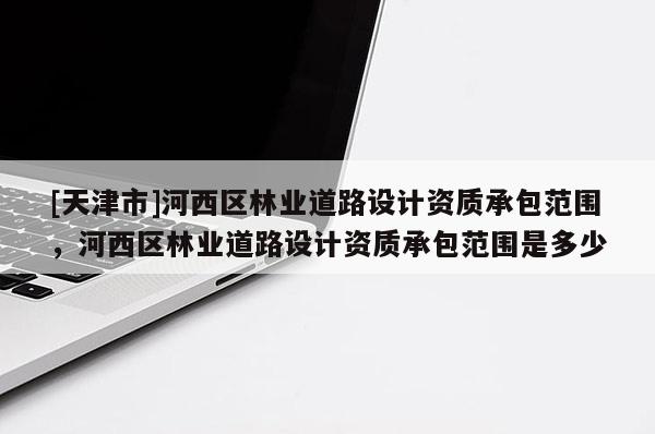 [天津市]河西区林业道路设计资质承包范围，河西区林业道路设计资质承包范围是多少