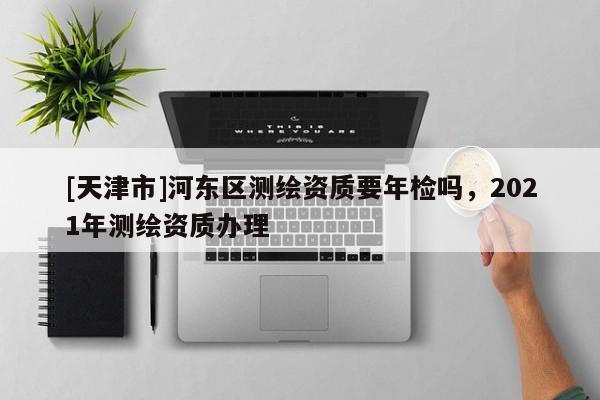 [天津市]河东区测绘资质要年检吗，2021年测绘资质办理