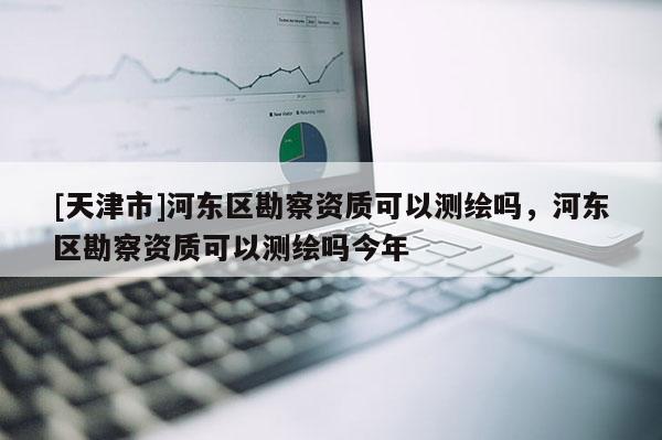 [天津市]河东区勘察资质可以测绘吗，河东区勘察资质可以测绘吗今年