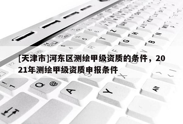 [天津市]河东区测绘甲级资质的条件，2021年测绘甲级资质申报条件
