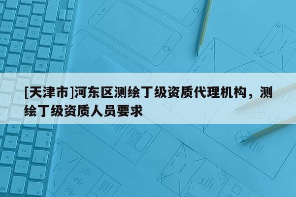[天津市]河东区测绘丁级资质代理机构，测绘丁级资质人员要求
