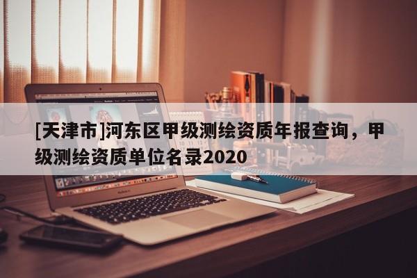 [天津市]河东区甲级测绘资质年报查询，甲级测绘资质单位名录2020