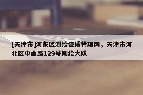 [天津市]河东区测绘资质管理网，天津市河北区中山路129号测绘大队