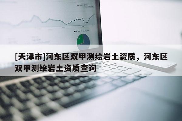 [天津市]河东区双甲测绘岩土资质，河东区双甲测绘岩土资质查询