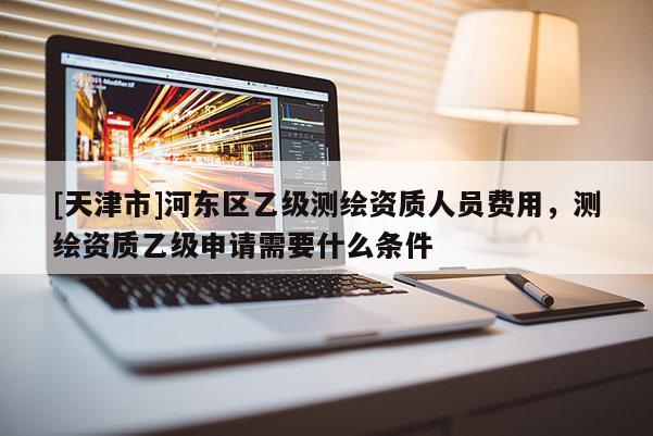 [天津市]河东区乙级测绘资质人员费用，测绘资质乙级申请需要什么条件