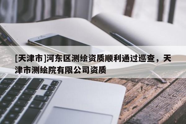 [天津市]河东区测绘资质顺利通过巡查，天津市测绘院有限公司资质