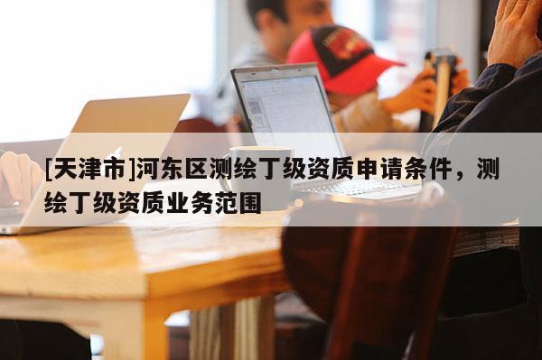 [天津市]河东区测绘丁级资质申请条件，测绘丁级资质业务范围