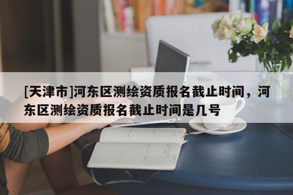 [天津市]河东区测绘资质报名截止时间，河东区测绘资质报名截止时间是几号