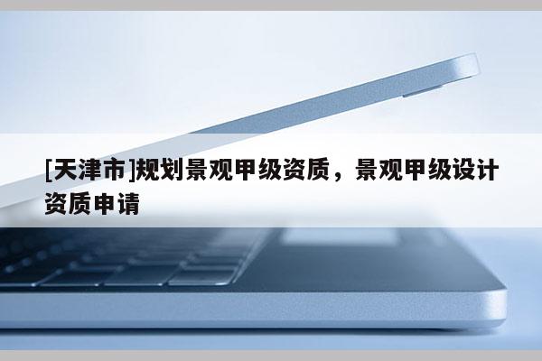 [天津市]规划景观甲级资质，景观甲级设计资质申请