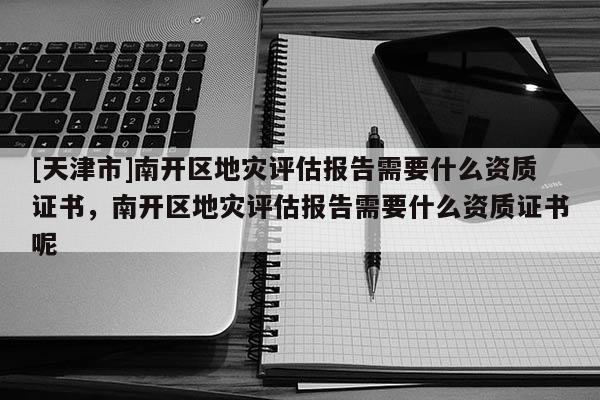 [天津市]南开区地灾评估报告需要什么资质证书，南开区地灾评估报告需要什么资质证书呢