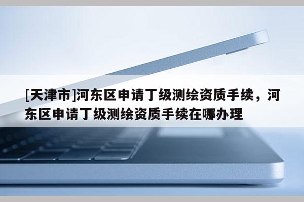 [天津市]河东区申请丁级测绘资质手续，河东区申请丁级测绘资质手续在哪办理