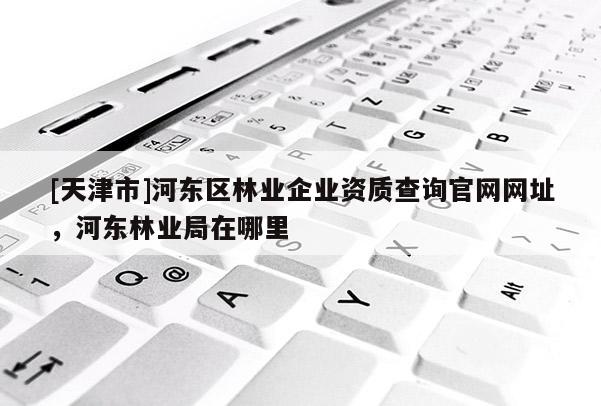 [天津市]河东区林业企业资质查询官网网址，河东林业局在哪里