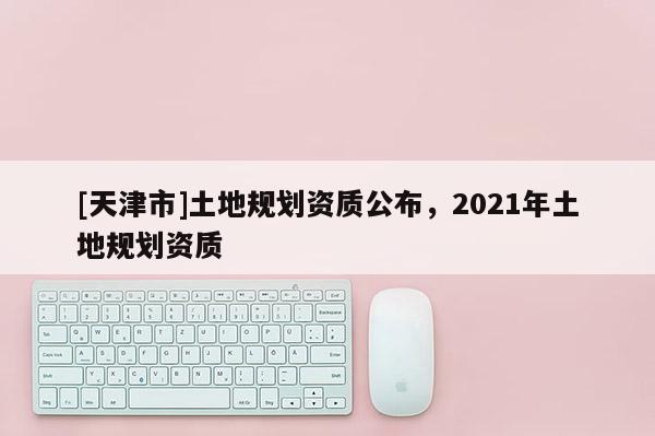 [天津市]土地规划资质公布，2021年土地规划资质