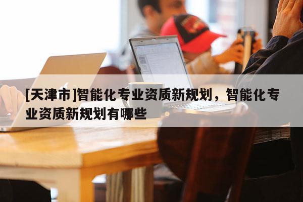 [天津市]智能化专业资质新规划，智能化专业资质新规划有哪些
