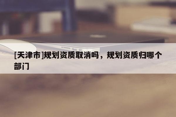 [天津市]规划资质取消吗，规划资质归哪个部门