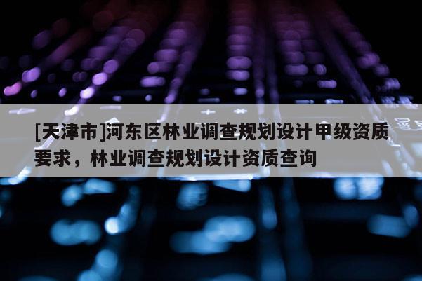 [天津市]河东区林业调查规划设计甲级资质要求，林业调查规划设计资质查询